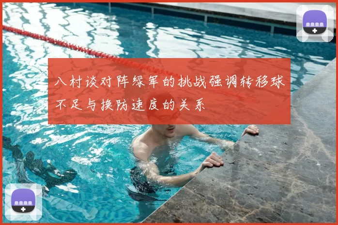 八村谈对阵绿军的挑战强调转移球不足与换防速度的关系