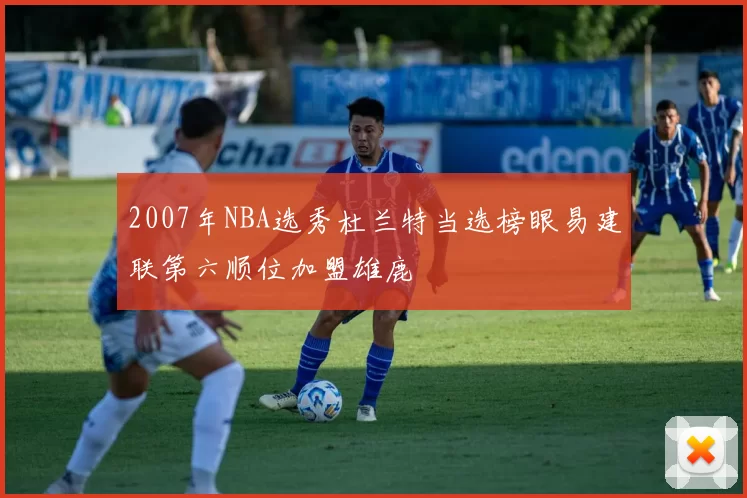 2007年NBA选秀杜兰特当选榜眼易建联第六顺位加盟雄鹿