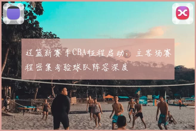 辽篮新赛季CBA征程启动,主客场赛程密集考验球队阵容深度