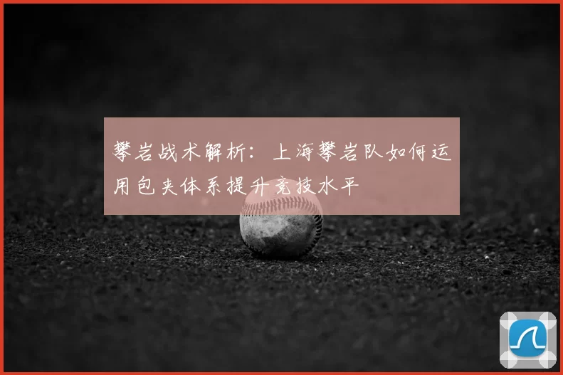 攀岩战术解析:上海攀岩队如何运用包夹体系提升竞技水平