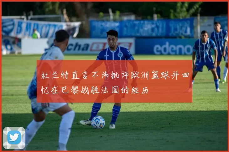 杜兰特直言不讳批评欧洲篮球并回忆在巴黎战胜法国的经历