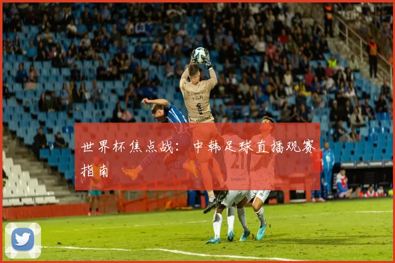 世界杯焦点战:中韩足球直播观赛指南