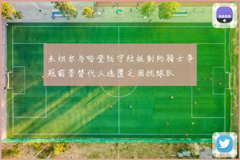 米切尔与哈登防守短板制约骑士争冠前景替代人选匮乏困扰球队