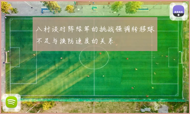 八村谈对阵绿军的挑战强调转移球不足与换防速度的关系
