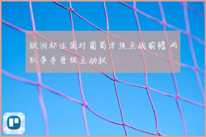 欧洲杯法国对葡萄牙焦点战前瞻 两队争夺晋级主动权