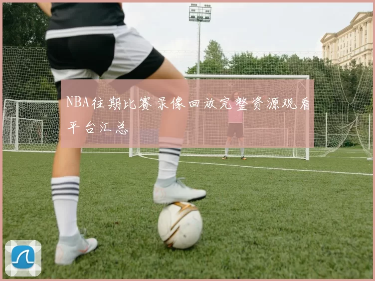 NBA往期比赛录像回放完整资源观看平台汇总
