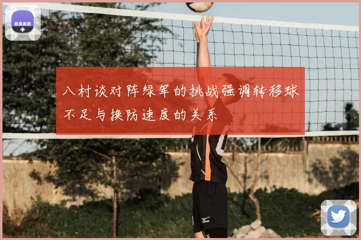 八村谈对阵绿军的挑战强调转移球不足与换防速度的关系