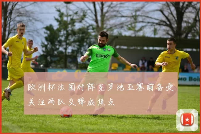 欧洲杯法国对阵克罗地亚赛前备受关注两队交锋成焦点