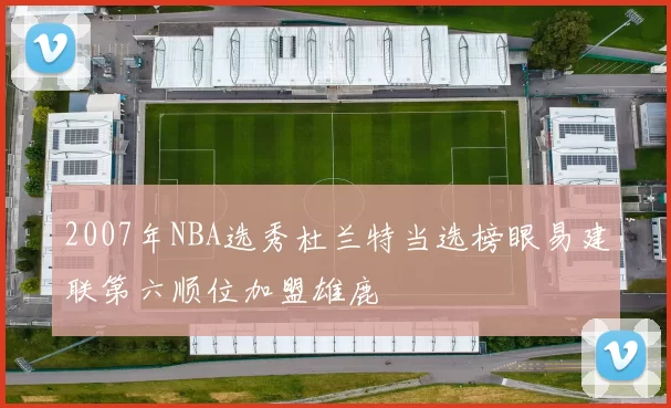 2007年NBA选秀杜兰特当选榜眼易建联第六顺位加盟雄鹿