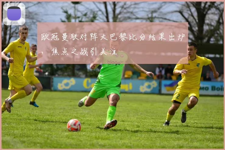 欧冠曼联对阵大巴黎比分结果出炉,焦点之战引关注