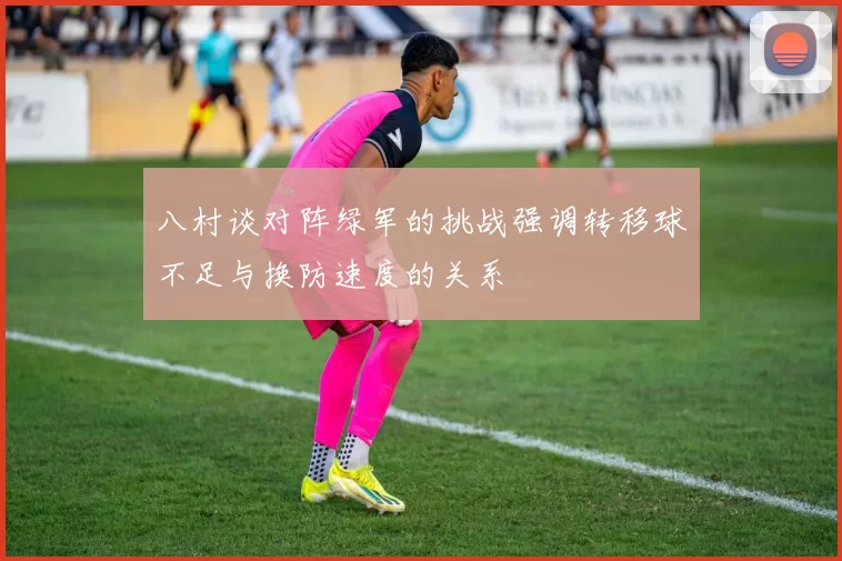 八村谈对阵绿军的挑战强调转移球不足与换防速度的关系
