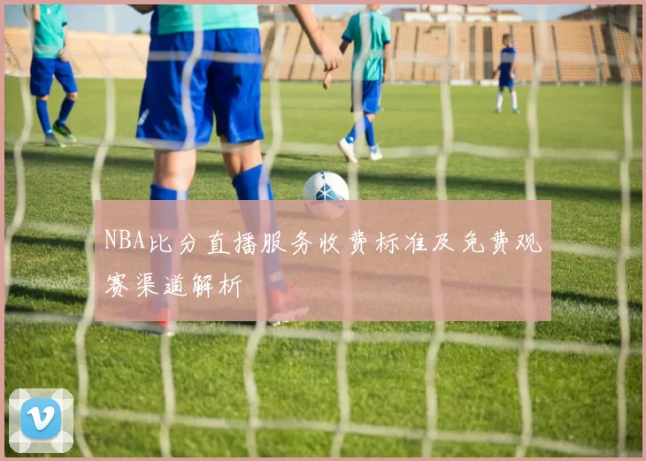 NBA比分直播服务收费标准及免费观赛渠道解析