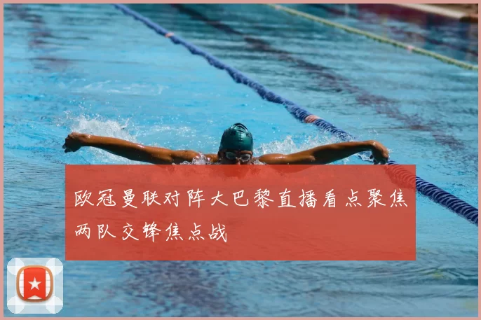 欧冠曼联对阵大巴黎直播看点聚焦两队交锋焦点战
