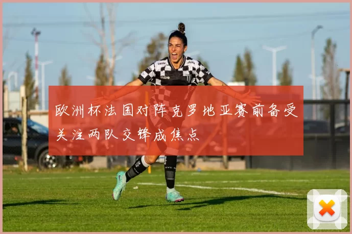 欧洲杯法国对阵克罗地亚赛前备受关注两队交锋成焦点