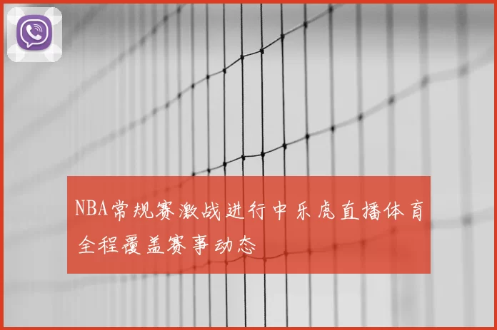 NBA常规赛激战进行中乐虎直播体育全程覆盖赛事动态
