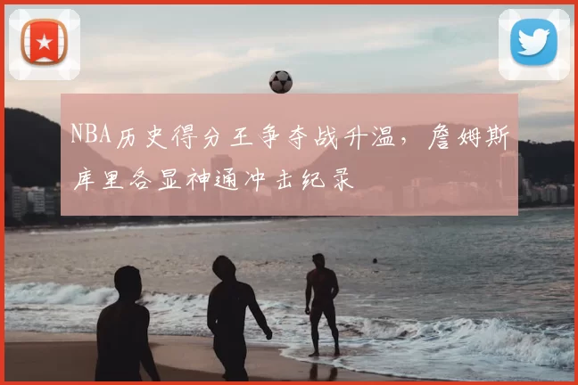 NBA历史得分王争夺战升温,詹姆斯库里各显神通冲击纪录
