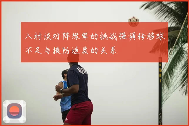 八村谈对阵绿军的挑战强调转移球不足与换防速度的关系