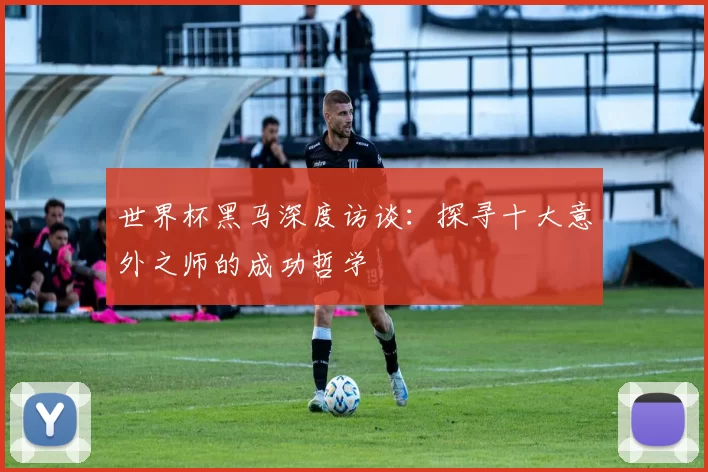 世界杯黑马深度访谈:探寻十大意外之师的成功哲学