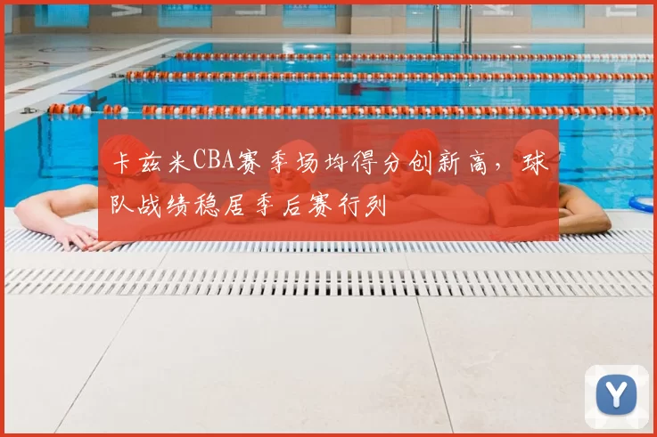 卡兹米CBA赛季场均得分创新高，球队战绩稳居季后赛行列