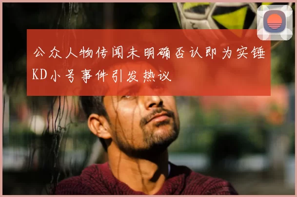 公众人物传闻未明确否认即为实锤KD小号事件引发热议
