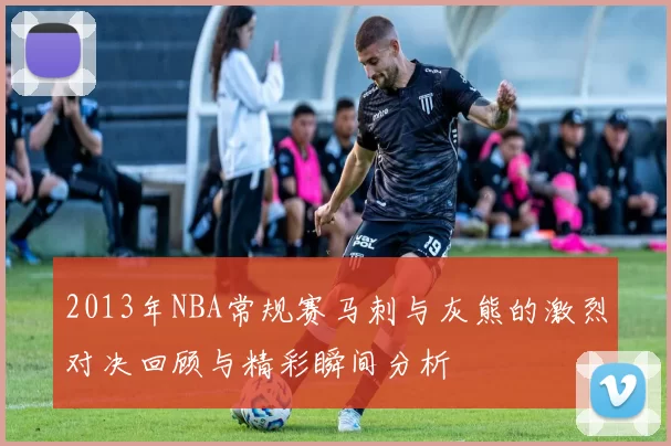 2013年NBA常规赛马刺与灰熊的激烈对决回顾与精彩瞬间分析