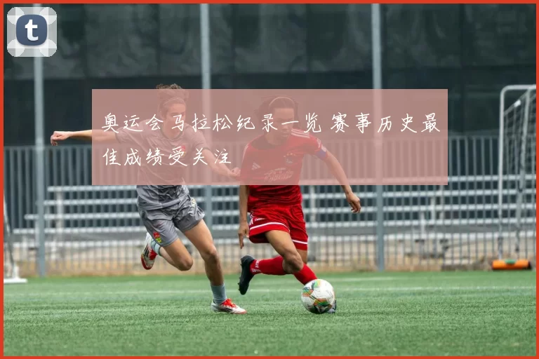奥运会马拉松纪录一览 赛事历史最佳成绩受关注