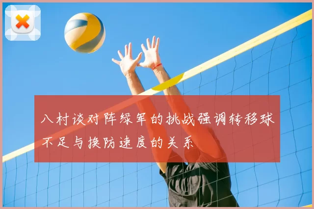八村谈对阵绿军的挑战强调转移球不足与换防速度的关系