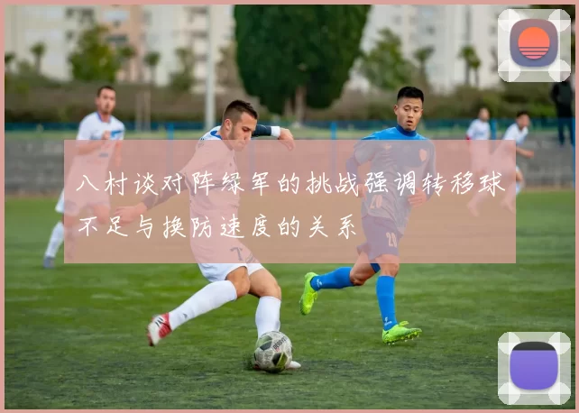 八村谈对阵绿军的挑战强调转移球不足与换防速度的关系