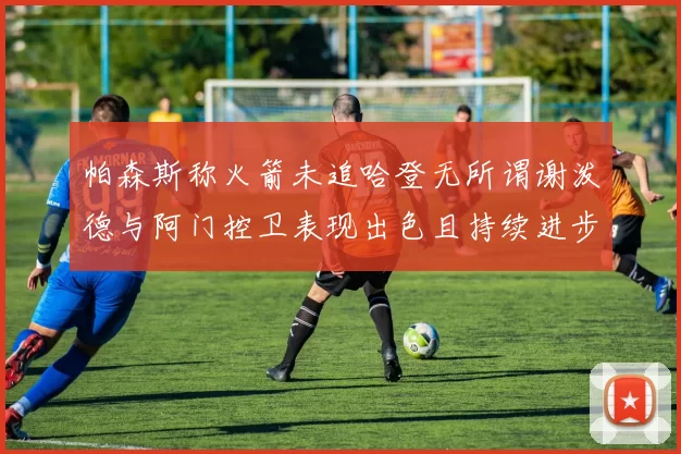 帕森斯称火箭未追哈登无所谓谢泼德与阿门控卫表现出色且持续进步