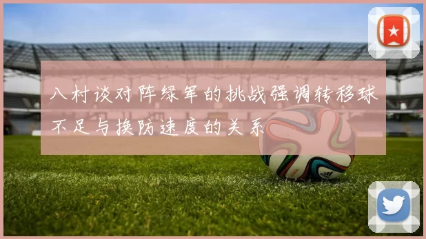 八村谈对阵绿军的挑战强调转移球不足与换防速度的关系