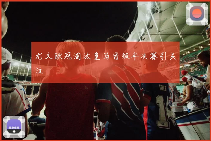 尤文欧冠淘汰皇马晋级半决赛引关注
