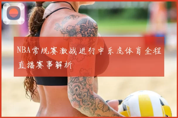 NBA常规赛激战进行中乐虎体育全程直播赛事解析
