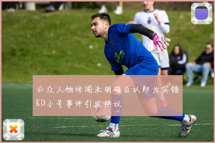 公众人物传闻未明确否认即为实锤KD小号事件引发热议
