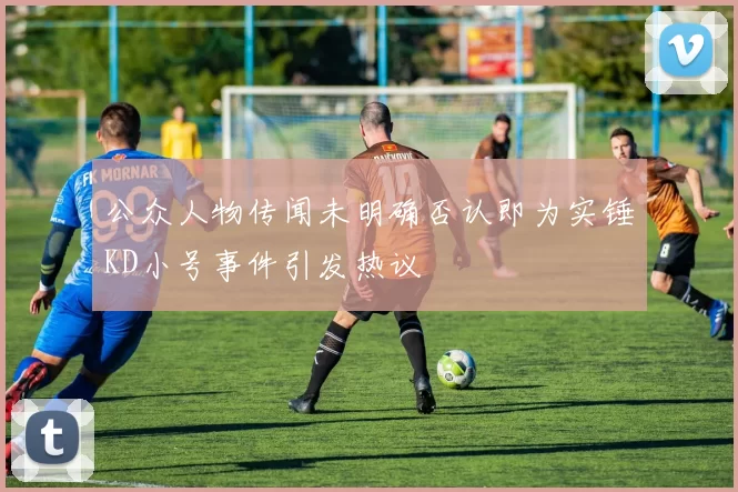 公众人物传闻未明确否认即为实锤KD小号事件引发热议