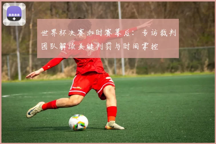 世界杯决赛加时赛幕后:专访裁判团队解读关键判罚与时间掌控