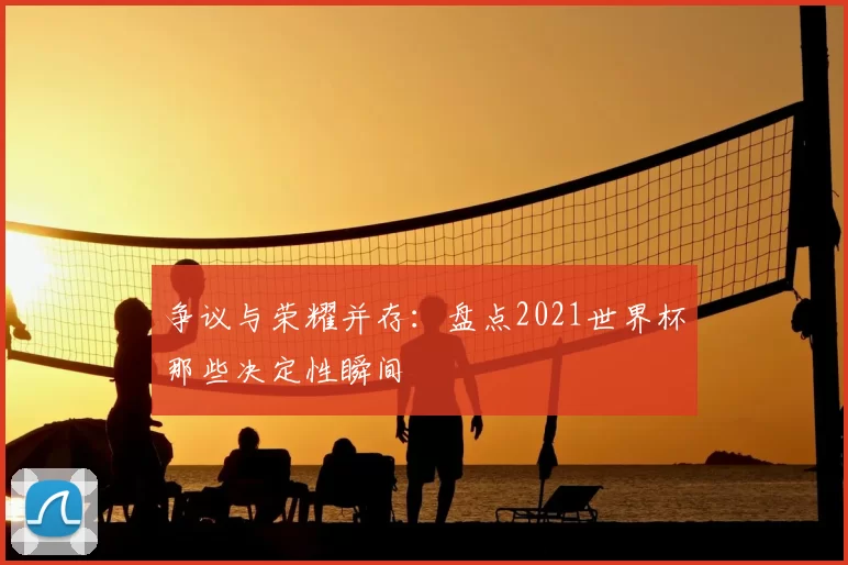 争议与荣耀并存:盘点2021世界杯那些决定性瞬间