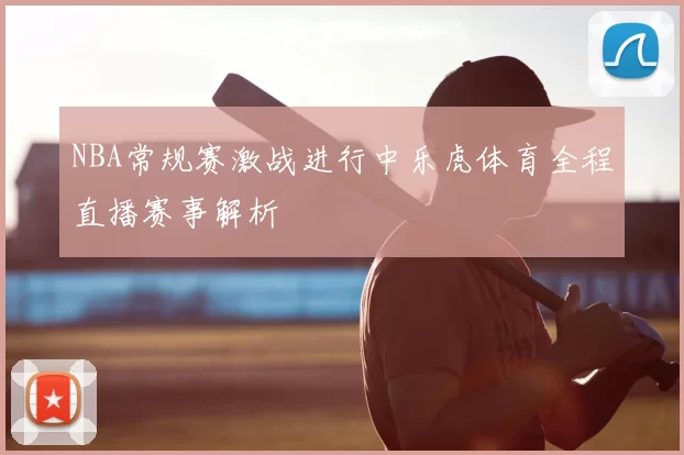 NBA常规赛激战进行中乐虎体育全程直播赛事解析