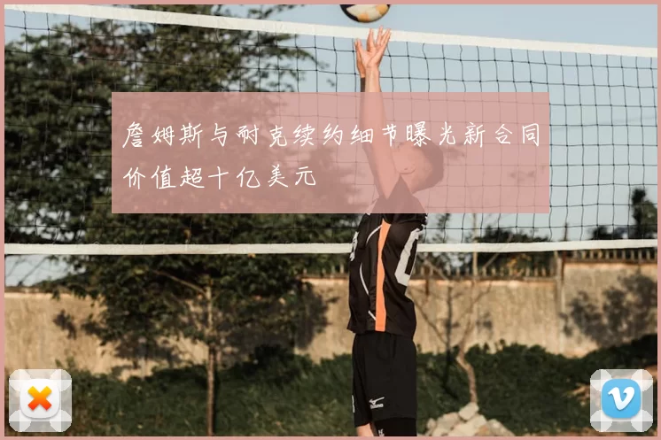 詹姆斯与耐克续约细节曝光新合同价值超十亿美元