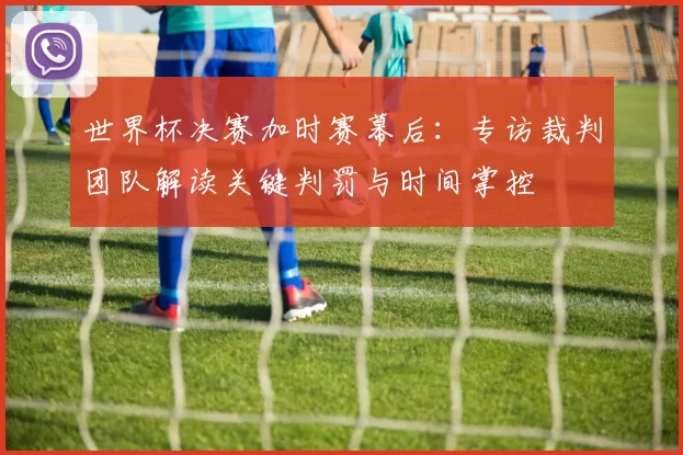 世界杯决赛加时赛幕后:专访裁判团队解读关键判罚与时间掌控