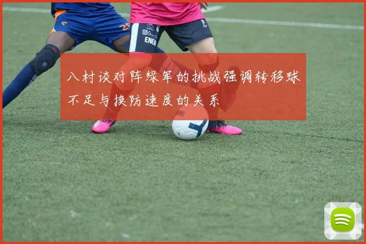 八村谈对阵绿军的挑战强调转移球不足与换防速度的关系