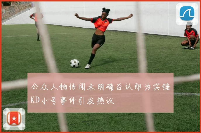 公众人物传闻未明确否认即为实锤KD小号事件引发热议