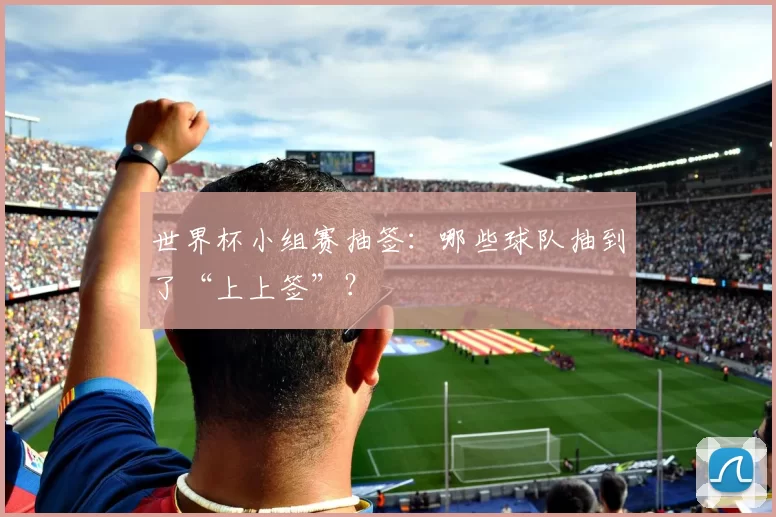 世界杯小组赛抽签:哪些球队抽到了“上上签”?