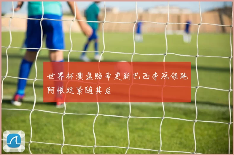 世界杯澳盘赔率更新巴西夺冠领跑阿根廷紧随其后