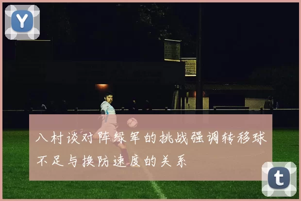 八村谈对阵绿军的挑战强调转移球不足与换防速度的关系
