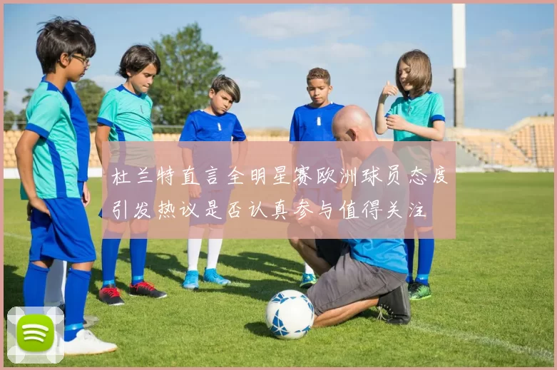 杜兰特直言全明星赛欧洲球员态度引发热议是否认真参与值得关注