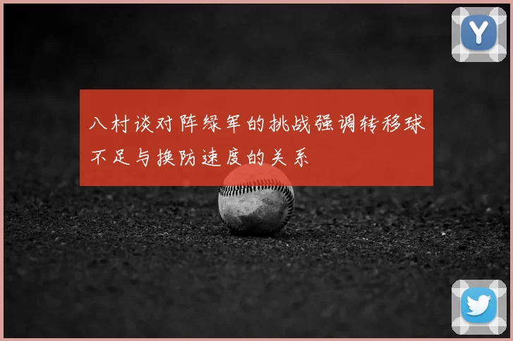 八村谈对阵绿军的挑战强调转移球不足与换防速度的关系