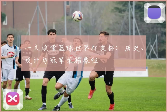 一文读懂篮球世界杯奖杯：历史、设计与冠军荣耀象征
