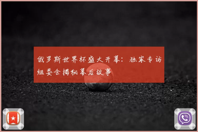 俄罗斯世界杯盛大开幕:独家专访组委会揭秘幕后故事