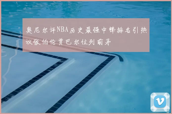 奥尼尔评NBA历史最强中锋排名引热议张伯伦贾巴尔位列前茅