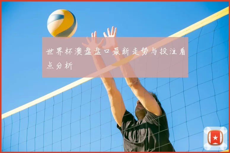世界杯澳盘盘口最新走势与投注看点分析
